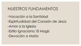 NUESTROS FUNDAMENTOS
◦Vocación a la Santidad
◦Espiritualidad del Corazón de Jesús
◦Amor a la Iglesia
◦Estilo Ignaciano: El Magis
◦Devoción a María
 