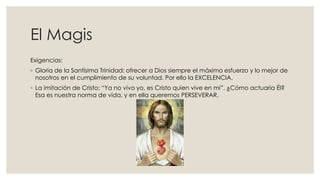 El Magis
Exigencias:
◦ Gloria de la Santísima Trinidad: ofrecer a Dios siempre el máximo esfuerzo y lo mejor de
nosotros en el cumplimiento de su voluntad. Por ello la EXCELENCIA.
◦ La imitación de Cristo: “Ya no vivo yo, es Cristo quien vive en mi”. ¿Cómo actuaría Él?
Esa es nuestra norma de vida, y en ella queremos PERSEVERAR.
 