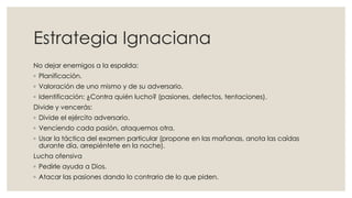 Estrategia Ignaciana
No dejar enemigos a la espalda:
◦ Planificación.
◦ Valoración de uno mismo y de su adversario.
◦ Identificación: ¿Contra quién lucho? (pasiones, defectos, tentaciones).
Divide y vencerás:
◦ Divide el ejército adversario.
◦ Venciendo cada pasión, ataquemos otra.
◦ Usar la táctica del examen particular (propone en las mañanas, anota las caídas
durante día, arrepiéntete en la noche).
Lucha ofensiva
◦ Pedirle ayuda a Dios.
◦ Atacar las pasiones dando lo contrario de lo que piden.
 