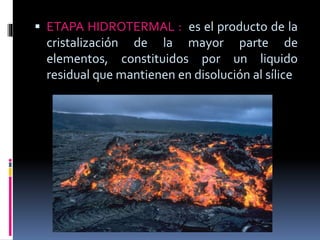  ETAPA HIDROTERMAL : es el producto de la
cristalización de la mayor parte de
elementos, constituidos por un liquido
residual que mantienen en disolución al sílice