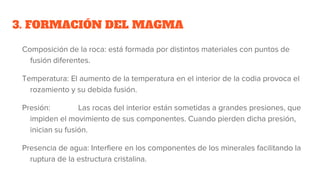 3. FORMACIÓN DEL MAGMA
Composición de la roca: está formada por distintos materiales con puntos de
fusión diferentes.
Temperatura: El aumento de la temperatura en el interior de la codia provoca el
rozamiento y su debida fusión.
Presión: Las rocas del interior están sometidas a grandes presiones, que
impiden el movimiento de sus componentes. Cuando pierden dicha presión,
inician su fusión.
Presencia de agua: Interfiere en los componentes de los minerales facilitando la
ruptura de la estructura cristalina.
 