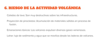 6. RIESGO DE LA ACTIVIDAD VOLCÁNICA
Coladas de lava: Son muy destructivas sobre las infraestructuras.
Proyección de piroclastos: Acumulación de materiales sólidos en proceso de
fusión.
Emanaciones tóxicas: Los volcanes expulsan diversos gases venenosos.
Lahar: lujo de sedimento y agua que se moviliza desde las laderas de volcanes.
 
