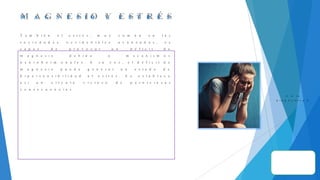 M A G N E S I O Y E S T R É S
T a m b i é n e l e s t r é s , m u y c o m ú n e n l a s
s o c i e d a d e s o c c i d e n t a l e s a v a n z a d a s , e s
c a p a z d e p r o v o c a r u n d é f i c i t d e
m a g n e s i o d e b i d o a m e c a n i s m o s
n e u r o h o r m o n a l e s . A s u v e z , e l d é f i c i t d e
m a g n e s i o p u e d e g e n e r a r u n e s t a d o d e
h i p e r s e n s i b i l i d a d a l e s t r é s . S e e s t a b l e c e
a s í u n c í r c u l o v i c i o s o d e p e r n i c i o s a s
c o n s e c u e n c i a s .
I r a l a
d i a p o s i t i v a 2
 
