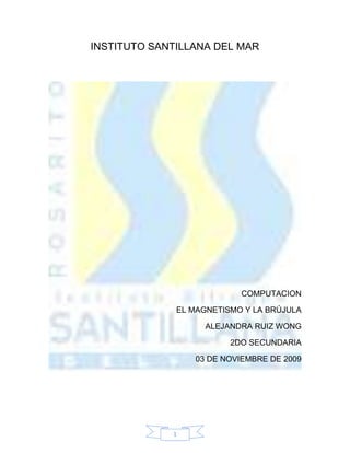 INSTITUTO SANTILLANA DEL MAR<br />COMPUTACION<br />EL MAGNETISMO Y LA BRÚJULA<br />ALEJANDRA RUIZ WONG<br />2DO SECUNDARIA<br />03 DE NOVIEMBRE DE 2009<br />Índice<br />Portada…………………………………………………........…pág. 1<br />Índice……………………………………………………….......pág. 2<br />Introducción………………………………………………........pág. 3<br />La brújula……………………………………………...........págs. 4- 5 <br />El magnetismo………………………………………........págs. 6- 7<br />Conclusión……………………………………………..............pág. 8<br />Introducción<br />¿Qué es la brújula?<br />¿Qué cultura invento la brújula?<br />¿Cuándo la invento?<br />¿Que uso le dio?<br />¿Cómo se orientaban los navegantes antiguos?<br />¿Cuál es la relación entre la brújula y el magnetismo?<br />¿Qué es el magnetismo?<br />¿Qué son las líneas magnéticas terrestres? <br />...entre otras cosas...<br />La brújula<br />¿Qué es la brújula?<br />40538401004570La brújula o compás magnético es un instrumento que sirve de orientación, que tiene su fundamento en la propiedad de las agujas magnetizadas.  Es instrumento consistente en una caja en cuyo interior una aguja imantada gira sobre un eje y señala el norte magnético, que sirve para determinar las direcciones de la superficie terrestre.<br />¿Qué cultura invento la brújula?<br />533401678305Los chinos, sin embargo, en 1975, el microbiólogo Richard Blakemore descubrió en sedimentos marinos de Woods Hole unas bacterias provistas de un flagelo y cuyos desplazamientos eran sensibles a los campos magnéticos. Eran bacterias magnetotácticas, como otros organismos son geotácticos o fototácticos. Aunque no se orientan en la componente horizontal del campo magnético terrestre (la que señala la dirección Norte-Sur), sino en la componente vertical (la que señala la dirección arriba-abajo). No estamos acostumbrados a guiarnos por esa segunda componente y no la consideramos, pero la brújula señala el Norte hacia arriba en el hemisferio Sur y hacia abajo en el Norte (en el Ecuador, la componente horizontal es la única).<br />¿Qué uso se le dio?<br />Identificar el norte sin importar el lugar donde se encontraran.<br />¿Cómo se orientaban los navegantes de antes?<br />Localizando la tramontana utilizando una brújula.<br />El magnetismo<br />¿Qué es el magnetismo?<br />40443151036320El magnetismo es un fenómeno por el que los materiales ejercen fuerzas de atracción o repulsión sobre otros materiales. <br />Hay algunos materiales conocidos que han presentado propiedades magnéticas detectables fácilmente como el níquel, hierro, cobalto y sus aleaciones que comúnmente se llaman imanes. Sin embargo todos los materiales son influenciados, de mayor o menor forma, por la presencia de un campo magnético.<br />35750503517265-3810593090Fueron probablemente los griegos quienes primero reflexionaron sobre las maravillosas propiedades de la magnetita, un mineral de hierro que incluso en estado natural posee una profunda atracción por el hierro. De hecho, Tales de Mileto alrededor del 600 a.C. ya habla del imán en forma detallada. Esto no excluye que éste ya se conociese en el resto del mundo. Por otra parte, Platón (428-348 a.C.) en su diálogo Ión hace decir a Sócrates que la magnetita no sólo atrae anillos de hierro, sino que les imparte un poder similar para atraer a otros anillos. <br />De esta manera se forman cadenas de anillos colgados unos con respecto a otros. Estos son los llamados anillos de Samotracia, isla griega donde los mineros habían descubierto este fenómeno que en la actualidad llamamos magnetización por 3427730852805inducción. Diversas leyendas envuelven los orígenes del descubrimiento del magnetismo. <br />De acuerdo con una de ellas, el pastor Magnes (de allí magnetismo) se quedó pegado a la tierra, ya que los clavos de sus zapatos fueron atraídos por la magnetita. Según otra versión, el nombre magnetismo viene de Magnesia, región de Grecia donde abunda el mineral. Otras leyendas nos hablan de estatuas de hierro suspendidas en el aire debido a su colocación en domos magnéticos.<br />¿Qué son las líneas magnéticas terrestres? <br />Es la ilustración del campo magnético y de las capas interiores de la tierra.<br />Conclusión<br />La brújula es un instrumento magnético. Entonces es muy importante el magnetismo para la brújula como la brújula para el magnetismo.<br />