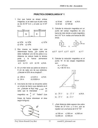 FISICA 5to Año - Secundaria



                          PRÁCTICA DOMICILIARIA N° 1

1. Con que fuerza se atraen ambas
   imágenes, si se sabe que el polo norte              a) 18 wb      c) 64 wb           e) N.A.
   es de 25.106 A.m. y el polo sur 9.105               b) 32 wb      d) 128 wb
   A.m.
                                                   5. Calcular la inducción magnética en un
                                                      punto del campo magnético de una
                                                      barra de imán donde un polo magnético
                                                      de 2.10-3 A.m. recibe una fuerza de 200
                                                      dinas.

   a) 104N    b) 106N               c) 107N
   d) 105N    e) 108N

2. Dos imanes se repelen con una
   determinada fuerza. ¿En cuánto se               a) 5 T    b) 4 T c) 3 T     d) 2 T        e) 1 T
   debe multiplicar uno de los polos si su
   distancia se reduce hasta la tercera
   parte    y   la    fuerza   permanece           6. Calcular la inducción magnética en el
   constante?.                                        punto “A”. Si las cargas magnéticas
    a) 3 b) 1/3 c) 9 d) 1/9 e) N.A.                   son:
                                                         m1 = 109 A.m.
3. En un imán recto sus polos se ubican a                m2 = 80.107 A.m.
   8 cm de cada uno de sus extremos.
   ¿Calcular el 25% de su longitud?.

   a) 240 m         c) 0,24 m       e) N.A
   b) 24 m          d) 0,0024 m

4. Una barra de imán se encuentra sobre                             37°
   un círculo de hierro cuyo diámetro es 8
   cm. ¿Calcular el flujo magnético si se
                                =60°
   sabe que la intensidad del campo
                   4                                  a)     39 T         c)   17 T          e) N.A.
   magnético es         . 10 4 Teslas? (Las
                   
                                                      b)     27 T         d)   11 T
   líneas de fuerza atraviesan el área
   según la figura).

                                                   7. ¿Qué distancia debe separar dos polos
                                                      nortes de 27 A.m. y 3 A.m. que se
                                                      repelen con una fuerza de 9.10-7 N?

                                                       a) 100 cm     c) 300 cm          e) 500 cm
                                                       b) 200 cm     d) 400 cm


Prof. Edwin Ronald Cruz Ruíz                  13            ronald10_@hotmail.com
 