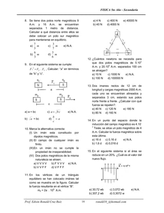 FISICA 5to Año - Secundaria


8. Se tiene dos polos norte magnéticos 9                  a) 4 N     c) 400 N      e) 40000 N
   A.m. y 16 A.m. se encuentran                           b) 40 N    d) 4000 N
   separados 1 metro de distancia.
   Calcular a qué distancia entre ellos se
   debe colocar un polo sur magnético
   para mantenerse en equilibrio.
        7              3
     a)   m          c)  m        e) N.A.
        3              7
        6              3
     b)   m          d) m
        3              6
                                                      12. ¿Cuántos newtons se necesita para
                                                          que dos polos magnéticos de 5.103
9. En el siguiente sistema se cumple:
        2
                                                          A.m. y 20.105 A.m. separados 100 cm
     F 1  F2 . F3 , Calcular: “a” en términos            se atraigan?
     de “b” y “c”.                                        a) 10 N      c) 1000 N   e) N.A.
                                                          b) 100 N     d) 100000 N

                                                      13. Dos imanes rectos de 12 cm de
                                                          longitud y cargas magnéticas 2000 A.m.
                                                          cada uno se encuentran alineados y
                                                          separados 3 cm, estando sus polos
                                                          norte frente a frente. ¿Calcular con qué
                                                          fuerza se repelen?.
                                                          a) 40 N c) 120 N          e) 180 N
a) a = bc            c) a  b c      e) N.A.              b) 80 N d) 160 N
                           b
b)    a = bc          d)     a
                           c                          14. En un punto del espacio donde la
                                                          inducción del campo magnético es 4.10-
                                                          7
10. Marca la alternativa correcta:                          Tesla; se sitúa un polo magnético de 4
    (I) Un imán esta constituido por                      A.m. Calcular la fuerza magnética sobre
          dipolos magnéticos.                             esta última.
    (II) El campo de cualquier imán es                    a) 16 d    c) 0,16 d      e) N.A.
           finito.                                        b) 1,6 d d) 0,016 d
    (III) En un imán no se cumple la
           propiedad de inseparabilidad.              15. En el siguiente sistema si el área se
    (IV) Dos polos magnéticos de la misma                 reduce en un 20%. ¿Cuál es el valor del
           naturaleza se atraen.                          nuevo flujo.
          a) V V V V    b) F V V V e) N.A.
          b) V V F F    d) V F F F

11. En los vértices de un triángulo
    equilátero se han colocado imánes tal
    como se muestra en la figura. Calcular
    la fuerza resultante en el vértice “B”.
           m2 = 2a . 105 A.m.                          a) 30,72 wb      c) 3,072 wb      e) N.A.
                                                       b) 307,2 wb      d) 0,3072 w


Prof. Edwin Ronald Cruz Ruíz                     14         ronald10_@hotmail.com
 