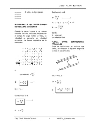FISICA 5to Año - Secundaria


………..           B sale  al plano o papel       Sustituyendo en 2
………..
………..                                                2π . m
………..                                           T=                 ………….. 3
                                                      q .B
                                                                              1
                                                Si: ω = q . v       y    E=     m . v2
                                                                              2
MOVIMIENTO DE UNA CARGA DENTRO
DE UN CAMPO MAGNÉTICO                                     2 . q. V
                                                 v=
                                                             m
Cuando la carga ingresa a un campo
uniforme con una velocidad perpendicular        Donde:
al campo, la carga realiza un MCU, su           V = potencial
velocidad se convierte en velocidad             v = velocidad final
tangencial. La fuerza magnética es la
centrípeda.                                     FUERZA        ENTRE       CONDUCTORES
                                                PARALELOS
                                                Entre los conductores se produce una
                                                fuerza, de atracción o repulsión según el
                                                sentido de las corrientes




Si :
                          mv 2
         q.v.B sen90° =
                           R                    Si : F = Bt . I2 . I

                                                       μ 0 . I1
        …… . v
         R=
            m          ….. 1                    B1 =
            q.B                                        2π . d


Si: v =  . r                                                 μ o . I1 I1 . I2 . L
                                                      F=              .
                                                                2π          d


Sustituyendo en 1

         q.B      ……….. 2
    ω=
          m



           2π
Si : ω =
            T



Prof. Edwin Ronald Cruz Ruíz                8          ronald10_@hotmail.com
 