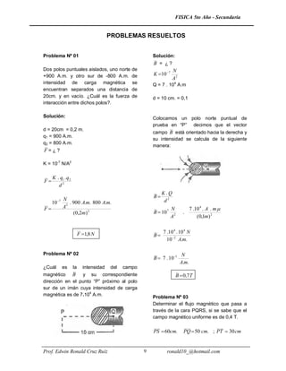 FISICA 5to Año - Secundaria


                                        PROBLEMAS RESUELTOS


Problema Nº 01                                            Solución:
                                                          B = ¿?
Dos polos puntuales aislados, uno norte          de                  N
+900 A.m. y otro sur de -800 A.m.                de       K 10 7
                                                                     A2
intensidad de carga magnética                    se       Q = 7 . 104 A.m
encuentran separados una distancia               de
20cm. y en vacío. ¿Cuál es la fuerza             de       d = 10 cm. = 0,1
interacción entre dichos polos?.

Solución:                                                 Colocamos un polo norte puntual de
                                                          prueba en “P” decimos que el vector
d = 20cm = 0,2 m.
                                                          campo B está orientado hacia la derecha y
q1 = 900 A.m.
                                                          su intensidad se calcula de la siguiente
q2 = 800 A.m.
                                                          manera:
F=¿?

K = 10-7 N/A2

     K . q1 . q 2
F
        d2
                                                               K.Q
                                                          B
             N                                                  d2
     10 7      . 900 A.m. 800 A.m.
F           A2                                                      N           7 .10 4 . A . m 
                  (0,2m) 2                                B  10 7         .
                                                                     A2              (0,1m) 2


                         F 1,8 N                              7 .10 4 . 10 4 N
                                                          B
                                                                 10 2 A.m.

Problema Nº 02                                                             N
                                                          B  7 . 10 1
                                                                          A.m.
¿Cuál        es     la     intensidad   del   campo
magnético B y su correspondiente                                      B  0,7T
dirección en el punto “P” próximo al polo
sur de un imán cuya intensidad de carga
magnética es de 7.104 A.m.
                                                          Problema Nº 03
                                                          Determinar el flujo magnético que pasa a
                                                          través de la cara PQRS, si se sabe que el
                                                          campo magnético uniforme es de 0,4 T.

                                                          PS  60cm.       PQ  50 cm. ; PT  30 cm


Prof. Edwin Ronald Cruz Ruíz                          9          ronald10_@hotmail.com
 