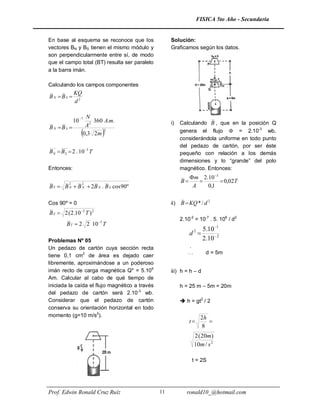 FISICA 5to Año - Secundaria


En base al esquema se reconoce que los               Solución:
vectores BN y BS tienen el mismo módulo y            Graficamos según los datos.
son perpendicularmente entre sí, de modo
que el campo total (BT) resulta ser paralelo
a la barra imán.

Calculando los campos componentes
              KQ
BN BS 
              d2

                    N
              10 7    360 A.m.                      i)    Calculando B , que en la posición Q
BN BS             A2
                  0,3 2 m2                               genera el flujo  = 2.10-3 wb,
                                                           considerándola uniforme en todo punto
                                                           del pedazo de cartón, por ser éste
B N  B S  2 . 10 3 T                                    pequeño con relación a los demás
                                                           dimensiones y lo “grande” del polo
Entonces:                                                  magnético. Entonces:
                                                                m 2.10 3
          2       2
                                                           B              0,02T
B T  B N  B N  2B N . B S cos 90º                             A   0,1

Cos 90º = 0                                          ii)   B  KQ * / d 2
B T  2 (2.10 3 T ) 2
                                                           2.10-2 = 10-7 . 5. 106 / d2
         B T  2 2 10 3 T
                                                                       5.10 1
                                                                d2 
Problemas Nº 05                                                        2.10  2
Un pedazo de cartón cuya sección recta                         .
                                                               ..        d = 5m
tiene 0,1 cm2 de área es dejado caer
libremente, aproximándose a un poderoso
imán recto de carga magnética Q* = 5.106             iii) h = h – d
Am. Calcular al cabo de qué tiempo de
iniciada la caída el flujo magnético a través              h = 25 m – 5m = 20m
del pedazo de cartón será 2.10-3 wb.
Considerar que el pedazo de cartón                          h = gt2 / 2
conserva su orientación horizontal en todo
momento (g=10 m/s2).                                                  2h
                                                                t       
                                                                      8
                                                                    2 ( 20m)
                                                                    10m / s 2

                                                                t = 2S




Prof. Edwin Ronald Cruz Ruíz                    11            ronald10_@hotmail.com
 