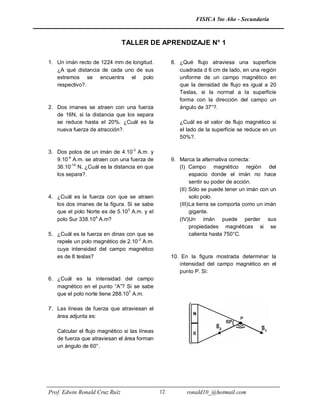 FISICA 5to Año - Secundaria



                               TALLER DE APRENDIZAJE N° 1

1. Un imán recto de 1224 mm de longitud.            8. ¿Qué flujo atraviesa una superficie
   ¿A qué distancia de cada uno de sus                 cuadrada d 6 cm de lado, en una región
   extremos se encuentra el polo                       uniforme de un campo magnético en
   respectivo?.                                        que la densidad de flujo es igual a 20
                                                       Teslas, si la normal a la superficie
                                                       forma con la dirección del campo un
2. Dos imanes se atraen con una fuerza                 ángulo de 37°?.
   de 16N, si la distancia que los separa
   se reduce hasta el 20%. ¿Cuál es la                 ¿Cuál es el valor de flujo magnético si
   nueva fuerza de atracción?.                         el lado de la superficie se reduce en un
                                                       50%?.

3. Dos polos de un imán de 4.10-3 A.m. y
   9.10-4 A.m. se atraen con una fuerza de          9. Marca la alternativa correcta:
   36.10-14 N. ¿Cuál es la distancia en que            (I) Campo magnético región del
   los separa?.                                              espacio donde el imán no hace
                                                             sentir su poder de acción.
                                                       (II) Sólo se puede tener un imán con un
4. ¿Cuál es la fuerza con que se atraen                      solo polo.
   los dos imanes de la figura. Si se sabe             (III) La tierra se comporta como un imán
   que el polo Norte es de 5.103 A.m. y el                   gigante.
   polo Sur 338.104 A.m?                               (IV)Un imán puede perder sus
                                                             propiedades magnéticas si se
5. ¿Cuál es la fuerza en dinas con que se                    calienta hasta 750°C.
   repele un polo magnético de 2.10-3 A.m.
   cuya intensidad del campo magnético
   es de 8 teslas?                                  10. En la figura mostrada determinar la
                                                       intensidad del campo magnético en el
                                                       punto P. Si:
6. ¿Cuál es la intensidad del campo
   magnético en el punto “A”? Si se sabe
   que el polo norte tiene 288.107 A.m.

7. Las líneas de fuerza que atraviesan el
   área adjunta es:

   Calcular el flujo magnético si las líneas
   de fuerza que atraviesan el área forman
   un ángulo de 60°.




Prof. Edwin Ronald Cruz Ruíz                   12         ronald10_@hotmail.com
 