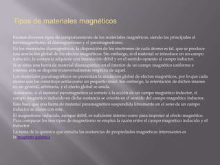 Tipos de materiales magnéticos

Existen diversos tipos de comportamiento de los materiales magnéticos, siendo los principales el
ferromagnetismo, el diamagnetismo y el paramagnetismo.
En los materiales diamagnéticos, la disposición de los electrones de cada átomo es tal, que se produce
una anulación global de los efectos magnéticos. Sin embargo, si el material se introduce en un campo
inducido, la sustancia adquiere una imantación débil y en el sentido opuesto al campo inductor.
Si se sitúa una barra de material diamagnético en el interior de un campo magnético uniforme e
intenso, esta se dispone transversalmente respecto de aquel.
Los materiales paramagnéticos no presentan la anulación global de efectos magnéticos, por lo que cada
átomo que los constituye actúa como un pequeño imán. Sin embargo, la orientación de dichos imanes
es, en general, arbitraria, y el efecto global se anula.
Asimismo, si el material paramagnético se somete a la acción de un campo magnético inductor, el
campo magnético inducido en dicha sustancia se orienta en el sentido del campo magnético inductor.
Esto hace que una barra de material paramagnético suspendida libremente en el seno de un campo
inductor se alinee con este.
El magnetismo inducido, aunque débil, es suficiente intenso como para imponer al efecto magnético.
Para comparar los tres tipos de magnetismo se emplea la razón entre el campo magnético inducido y el
inductor.
La rama de la química que estudia las sustancias de propiedades magnéticas interesantes es
la magneto química.
 