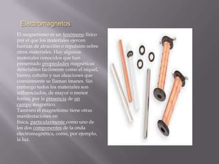 Electromagnetos
El magnetismo es un fenómeno físico
por el que los materiales ejercen
fuerzas de atracción o repulsión sobre
otros materiales. Hay algunos
materiales conocidos que han
presentado propiedades magnéticas
detectables fácilmente como el níquel,
hierro, cobalto y sus aleaciones que
comúnmente se llaman imanes. Sin
embargo todos los materiales son
influenciados, de mayor o menor
forma, por la presencia de un
campo magnético.
También el magnetismo tiene otras
manifestaciones en
física, particularmente como uno de
los dos componentes de la onda
electromagnética, como, por ejemplo,
la luz.
 