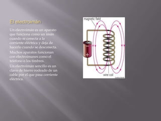 El electroimán
Un electroimán es un aparato
que funciona como un imán
cuando se conecta a la
corriente eléctrica y deja de
hacerlo cuando se desconecta.
Muchos aparatos funcionan
con electroimanes como el
teléfono o los timbres.
Un electroimán sencillo es un
clavo de hierro rodeado de un
cable por el que pasa corriente
eléctrica.
 