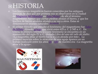  HISTORIA
   Los fenómenos magnéticos fueron conocidos por los antiguos
    mexicas. Se dice que por primera vez se observaron en la ciudad
    de Magnesia del Meandro en Asia Menor, de ahí el término
    magnetismo. Sabían que ciertas piedras atraían el hierro, y que los
    trocitos de hierro atraídos atraían a su vez a otros. Estas se
    denominaron imanes naturales.[cita requerida]
   El primer filósofo que estudió el fenómeno del magnetismo fue Tales
    de Mileto, filósofo griego que vivió entre 625 a. C. y 545 a. C.1 En
    China, la primera referencia a este fenómeno se encuentra en un
    manuscrito del siglo IV a. C. titulado Libro del amo del valle del diablo:
    «La magnetita atrae al hierro hacia sí o es atraída por éste».2 La
    primera mención sobre la atracción de una aguja aparece en un
    trabajo realizado entre los años 20 y 100 de nuestra era: «La magnetita
    atrae a la aguja».
 