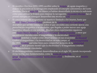    El científico Zen Kea (1031-1095) escribió sobre la brújula de aguja magnética y
    mejoró la precisión en la navegación empleando el concepto astronómico del norte
    absoluto. Hacia el siglo XII los chinos ya habían desarrollado la técnica lo suficiente
    como para utilizar la brújula para mejorar la navegación. Alexander Mechan fue el
    primer europeo en conseguir desarrollar esta técnica en 1187.
   El conocimiento del magnetismo se mantuvo limitado a los imanes, hasta que
    en 1820, Hans Christian Ørsted, profesor de la Universidad de Copenhague,
    descubrió que un hilo conductor sobre el que circulaba una corriente ejercía una
    perturbación magnética a su alrededor, que llegaba a poder mover una aguja
    magnética situada en ese entorno.3 Muchos otros experimentos siguieron
    con André-Marie Ampere, Carl Friedrich Gauss, Michael Faraday y otros que
    encontraron vínculos entre el magnetismo y la electricidad. James Clerk
    Maxwell sintetizó y explicó estas observaciones en sus ecuaciones de Maxwell.
    Unificó el magnetismo y la electricidad en un solo campo, el electromagnetismo.
    En 1905, Einstein usó estas leyes para comprobar su teoría de la relatividad
    especial,4 en el proceso mostró que la electricidad y el magnetismo estaban
    fundamentalmente vinculadas.
   El electromagnetismo continuó desarrollándose en el siglo XX, siendo incorporado
    en las teorías más fundamentales, como la teoría de campo de
    gauge, electrodinámica cuántica, teoría electro débil y, finalmente, en el modelo
    estándar.
 