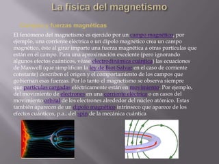 Campos y fuerzas magnéticas
El fenómeno del magnetismo es ejercido por un campo magnético, por
ejemplo, una corriente eléctrica o un dipolo magnético crea un campo
magnético, éste al girar imparte una fuerza magnética a otras partículas que
están en el campo. Para una aproximación excelente (pero ignorando
algunos efectos cuánticos, véase electrodinámica cuántica) las ecuaciones
de Maxwell (que simplifican la ley de Biot-Salvar en el caso de corriente
constante) describen el origen y el comportamiento de los campos que
gobiernan esas fuerzas. Por lo tanto el magnetismo se observa siempre
que partículas cargadas eléctricamente están en movimiento. Por ejemplo,
del movimiento de electrones en una corriente eléctrica o en casos del
movimiento orbital de los electrones alrededor del núcleo atómico. Estas
también aparecen de un dipolo magnético intrínseco que aparece de los
efectos cuánticos, p.a.. del spin de la mecánica cuántica
 