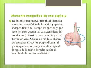 Momento magnético de una espira μ
 Definimos  una mueva magnitud, llamada
 momento magnético de la espira μ que es
 independiente del campo magnético y que
 sólo tiene en cuenta las características del
 conductor (intensidad de corriente y área).
 El vector área A tiene de módulo el área
 de la espira, dirección perpendicular al
 plano que la contiene y sentido el que da
 la regla de la mano derecha según el
 sentido de la corriente eléctrica:
 