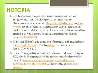 HISTORIA
    Los fenómenos magnéticos fueron conocidos por los
     antiguos mexicas. Se dice que por primera vez se
     observaron en la ciudad de Magnesia del Meandro en Asia
     Menor, de ahí el término magnetismo. Sabían que ciertas
     piedras atraían el hierro, y que los trocitos de hierro atraídos
     atraían a su vez a otros. Estas se denominaron imanes
     naturales.[cita requerida]
    El primer filósofo que estudió el fenómeno del magnetismo
     fue Tales de Mileto, filósofo griego que vivió entre
     625 a. C. y 545 a. C.
    El electromagnetismo continuó desarrollándose en el siglo
     XX, siendo incorporado en las teorías más fundamentales,
     como la teoría de campo de gauge, electrodinámica
     cuántica, teoría electrodébil y, finalmente, en el modelo
     estándar.
 