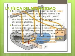 LA  El fenómenoDEL MAGNETISMO campo
    FÍSICA del magnetismo es ejercido por un
       magnético, por ejemplo, una corriente eléctrica o un
       dipolo magnético crea un campo magnético, éste al
       girar imparte una fuerza magnética a otras partículas
       que están en el campo.
      La misma situación que crea campos magnéticos (carga
       en movimiento en una corriente o en un átomo y
       dipolos magnéticos intrínsecos) son también
       situaciones en que el campo magnético causa sus
       efectos creando una fuerza. Cuando una partícula
       cargada se mueve a través de un campo magnético B,
       se ejerce una fuerza F dado por el producto cruz:
 