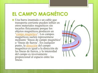 EL CAMPO MAGNÉTICO
   Una barra imantada o un cable que
    transporta corriente pueden influir en
    otros materiales magnéticos sin
    tocarlos físicamente porque los
    objetos magnéticos producen un
    ‘campo magnético’. Los campos
    magnéticos suelen representarse
    mediante ‘líneas de campo magnético’
    o ‘líneas de fuerza’. En cualquier
    punto, la dirección del campo
    magnético es igual a la dirección de
    las líneas de fuerza, y la intensidad
    del campo es inversamente
    proporcional al espacio entre las
    líneas.
 