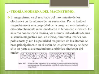 .-TEORÍA MODERNA DEL MAGNETISMO;
 El magnetismo es el resultado del movimiento de los
  electrones en los átomos de las sustancias. Por lo tanto el
  magnetismo es una propiedad de la carga en movimiento y
  está estrechamente relacionado con el fenómeno eléctrico. De
  acuerdo con la teoría clásica, los átomos individuales de una
  sustancia magnética son, en efecto, diminutos imanes con
  polos norte y sur. La polaridad magnética de los átomos se
  basa principalmente en el espín de los electrones y se debe
  sólo en parte a sus movimientos orbitales alrededor del
  núcleo.
 