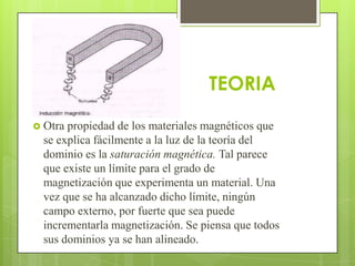 TEORIA
 Otra propiedad de los materiales magnéticos que
  se explica fácilmente a la luz de la teoría del
  dominio es la saturación magnética. Tal parece
  que existe un límite para el grado de
  magnetización que experimenta un material. Una
  vez que se ha alcanzado dicho límite, ningún
  campo externo, por fuerte que sea puede
  incrementarla magnetización. Se piensa que todos
  sus dominios ya se han alineado.
 