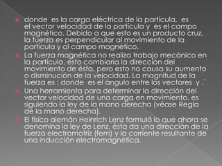    donde es la carga eléctrica de la partícula, es
    el vector velocidad de la partícula y es el campo
    magnético. Debido a que esto es un producto cruz,
    la fuerza es perpendicular al movimiento de la
    partícula y al campo magnético.
   La fuerza magnética no realiza trabajo mecánico en
    la partícula, esto cambiaría la dirección del
    movimiento de ésta, pero esto no causa su aumento
    o disminución de la velocidad. La magnitud de la
    fuerza es : donde es el ángulo entre los vectores y .`
   Una herramienta para determinar la dirección del
    vector velocidad de una carga en movimiento, es
    siguiendo la ley de la mano derecha (véase Regla
    de la mano derecha).
   El físico alemán Heinrich Lenz formuló lo que ahora se
    denomina la ley de Lenz, ésta da una dirección de la
    fuerza electromotriz (fem) y la corriente resultante de
    una inducción electromagnética.
 