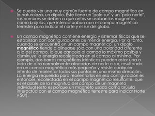    Se puede ver una muy común fuente de campo magnético en
    la naturaleza, un dipolo. Éste tiene un "polo sur" y un "polo norte",
    sus nombres se deben a que antes se usaban los magnetos
    como brújulas, que interactuaban con el campo magnético
    terrestre para indicar el norte y el sur del globo.

   Un campo magnético contiene energía y sistemas físicos que se
    estabilizan con configuraciones de menor energía. Por lo tanto,
    cuando se encuentra en un campo magnético, un dipolo
    magnético tiende a alinearse sólo con una polaridad diferente
    a la del campo, lo que cancela al campo lo máximo posible y
    disminuye la energía recolectada en el campo al mínimo. Por
    ejemplo, dos barras magnéticas idénticas pueden estar una a
    lado de otra normalmente alineadas de norte a sur, resultando
    en un campo magnético más pequeño y resiste cualquier
    intento de reorientar todos sus puntos en una misma dirección.
    La energía requerida para reorientarlos en esa configuración es
    entonces recolectada en el campo magnético resultante, que
    es el doble de la magnitud del campo de un magneto
    individual (esto es porque un magneto usado como brújula
    interactúa con el campo magnético terrestre para indicar Norte
    y Sur).
 