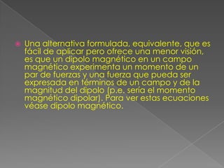    Una alternativa formulada, equivalente, que es
    fácil de aplicar pero ofrece una menor visión,
    es que un dipolo magnético en un campo
    magnético experimenta un momento de un
    par de fuerzas y una fuerza que pueda ser
    expresada en términos de un campo y de la
    magnitud del dipolo (p.e. sería el momento
    magnético dipolar). Para ver estas ecuaciones
    véase dipolo magnético.
 