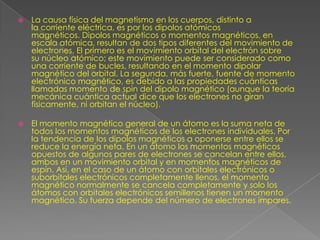    La causa física del magnetismo en los cuerpos, distinto a
    la corriente eléctrica, es por los dipolos atómicos
    magnéticos. Dipolos magnéticos o momentos magnéticos, en
    escala atómica, resultan de dos tipos diferentes del movimiento de
    electrones. El primero es el movimiento orbital del electrón sobre
    su núcleo atómico; este movimiento puede ser considerado como
    una corriente de bucles, resultando en el momento dipolar
    magnético del orbital. La segunda, más fuerte, fuente de momento
    electrónico magnético, es debido a las propiedades cuánticas
    llamadas momento de spin del dipolo magnético (aunque la teoría
    mecánica cuántica actual dice que los electrones no giran
    físicamente, ni orbitan el núcleo).

   El momento magnético general de un átomo es la suma neta de
    todos los momentos magnéticos de los electrones individuales. Por
    la tendencia de los dipolos magnéticos a oponerse entre ellos se
    reduce la energía neta. En un átomo los momentos magnéticos
    opuestos de algunos pares de electrones se cancelan entre ellos,
    ambos en un movimiento orbital y en momentos magnéticos de
    espín. Así, en el caso de un átomo con orbitales electrónicos o
    suborbitales electrónicos completamente llenos, el momento
    magnético normalmente se cancela completamente y solo los
    átomos con orbitales electrónicos semillenos tienen un momento
    magnético. Su fuerza depende del número de electrones impares.
 