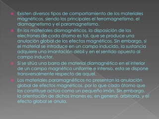    Existen diversos tipos de comportamiento de los materiales
    magnéticos, siendo los principales el ferromagnetismo, el
    diamagnetismo y el paramagnetismo.
   En los materiales diamagnéticos, la disposición de los
    electrones de cada átomo es tal, que se produce una
    anulación global de los efectos magnéticos. Sin embargo, si
    el material se introduce en un campo inducido, la sustancia
    adquiere una imantación débil y en el sentido opuesto al
    campo inductor.
   Si se sitúa una barra de material diamagnético en el interior
    de un campo magnético uniforme e intenso, esta se dispone
    transversalmente respecto de aquel.
   Los materiales paramagnéticos no presentan la anulación
    global de efectos magnéticos, por lo que cada átomo que
    los constituye actúa como un pequeño imán. Sin embargo,
    la orientación de dichos imanes es, en general, arbitraria, y el
    efecto global se anula.
 