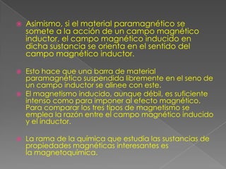    Asimismo, si el material paramagnético se
    somete a la acción de un campo magnético
    inductor, el campo magnético inducido en
    dicha sustancia se orienta en el sentido del
    campo magnético inductor.

   Esto hace que una barra de material
    paramagnético suspendida libremente en el seno de
    un campo inductor se alinee con este.
   El magnetismo inducido, aunque débil, es suficiente
    intenso como para imponer al efecto magnético.
    Para comparar los tres tipos de magnetismo se
    emplea la razón entre el campo magnético inducido
    y el inductor.

   La rama de la química que estudia las sustancias de
    propiedades magnéticas interesantes es
    la magnetoquímica.
 