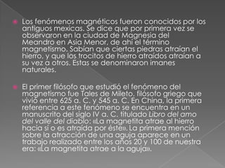    Los fenómenos magnéticos fueron conocidos por los
    antiguos mexicas. Se dice que por primera vez se
    observaron en la ciudad de Magnesia del
    Meandro en Asia Menor, de ahí el término
    magnetismo. Sabían que ciertas piedras atraían el
    hierro, y que los trocitos de hierro atraídos atraían a
    su vez a otros. Estas se denominaron imanes
    naturales.

   El primer filósofo que estudió el fenómeno del
    magnetismo fue Tales de Mileto, filósofo griego que
    vivió entre 625 a. C. y 545 a. C. En China, la primera
    referencia a este fenómeno se encuentra en un
    manuscrito del siglo IV a. C. titulado Libro del amo
    del valle del diablo: «La magnetita atrae al hierro
    hacia sí o es atraída por éste». La primera mención
    sobre la atracción de una aguja aparece en un
    trabajo realizado entre los años 20 y 100 de nuestra
    era: «La magnetita atrae a la aguja».
 