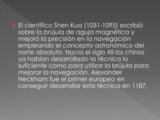    El científico Shen Kua (1031-1095) escribió
    sobre la brújula de aguja magnética y
    mejoró la precisión en la navegación
    empleando el concepto astronómico del
    norte absoluto. Hacia el siglo XII los chinos
    ya habían desarrollado la técnica lo
    suficiente como para utilizar la brújula para
    mejorar la navegación. Alexander
    Neckham fue el primer europeo en
    conseguir desarrollar esta técnica en 1187.
 