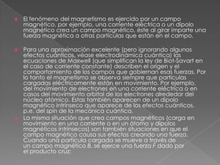    El fenómeno del magnetismo es ejercido por un campo
    magnético, por ejemplo, una corriente eléctrica o un dipolo
    magnético crea un campo magnético, éste al girar imparte una
    fuerza magnética a otras partículas que están en el campo.

 Para una aproximación excelente (pero ignorando algunos
  efectos cuánticos, véase electrodinámica cuántica) las
  ecuaciones de Maxwell (que simplifican la ley de Biot-Savart en
  el caso de corriente constante) describen el origen y el
  comportamiento de los campos que gobiernan esas fuerzas. Por
  lo tanto el magnetismo se observa siempre que partículas
  cargadas eléctricamente están en movimiento. Por ejemplo,
  del movimiento de electrones en una corriente eléctrica o en
  casos del movimiento orbital de los electrones alrededor del
  núcleo atómico. Estas también aparecen de un dipolo
  magnético intrínseco que aparece de los efectos cuánticos,
  p.e. del spin de la mecánica cuántica.
 La misma situación que crea campos magnéticos (carga en
  movimiento en una corriente o en un átomo y dipolos
  magnéticos intrínsecos) son también situaciones en que el
  campo magnético causa sus efectos creando una fuerza.
  Cuando una partícula cargada se mueve a través de
  un campo magnético B, se ejerce una fuerza F dado por
  el producto cruz:
 