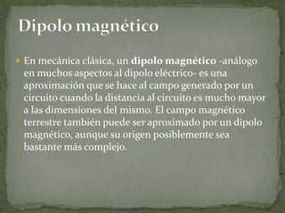 En mecánica clásica, un dipolo magnético -análogo
 en muchos aspectos al dipolo eléctrico- es una
 aproximación que se hace al campo generado por un
 circuito cuando la distancia al circuito es mucho mayor
 a las dimensiones del mismo. El campo magnético
 terrestre también puede ser aproximado por un dipolo
 magnético, aunque su origen posiblemente sea
 bastante más complejo.
 