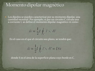 Los dipolos se pueden caracterizar por su momento dipolar, una
  cantidad vectorial. Por ejemplo, si por un circuito C circula una
  a corriente I, se define el momento dipolar magnético m como:




   En el caso en el que el circuito sea plano, se tendrá que:




     donde S es el área de la superficie plana cuyo borde es C.
 