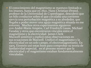  El conocimiento del magnetismo se mantuvo limitado a
 los imanes, hasta que en 1820, Hans Christian Ørsted,
 profesor de la Universidad de Copenhague, descubrió que
 un hilo conductor sobre el que circulaba una corriente
 ejercía una perturbación magnética a su alrededor, que
 llegaba a poder mover una aguja magnética situada en ese
 entorno.3 Muchos otros experimentos siguieron
 con André-Marie Ampère, Carl Friedrich Gauss, Michael
 Faraday y otros que encontraron vínculos entre el
 magnetismo y la electricidad. James Clerk
 Maxwell sintetizó y explicó estas observaciones en
 sus ecuaciones de Maxwell. Unificó el magnetismo y la
 electricidad en un solo campo, el electromagnetismo. En
 1905, Einstein usó estas leyes para comprobar su teoría de
 larelatividad especial,4 en el proceso mostró que la
 electricidad y el magnetismo estaban fundamentalmente
 vinculadas.
 