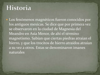  Los fenómenos magnéticos fueron conocidos por
 los antiguos mexicas. Se dice que por primera vez
 se observaron en la ciudad de Magnesia del
 Meandro en Asia Menor, de ahí el término
 magnetismo. Sabían que ciertas piedras atraían el
 hierro, y que los trocitos de hierro atraídos atraían
 a su vez a otros. Estas se denominaron imanes
 naturales
 