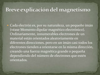  Cada electrón es, por su naturaleza, un pequeño imán
 (véase Momento dipolar magnético electrónico).
 Ordinariamente, innumerables electrones de un
 material están orientados aleatoriamente en
 diferentes direcciones, pero en un imán casi todos los
 electrones tienden a orientarse en la misma dirección,
 creando una fuerza magnética grande o pequeña
 dependiendo del número de electrones que estén
 orientados.
 