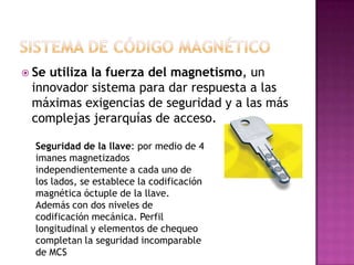  Seutiliza la fuerza del magnetismo, un
 innovador sistema para dar respuesta a las
 máximas exigencias de seguridad y a las más
 complejas jerarquías de acceso.

  Seguridad de la llave: por medio de 4
  imanes magnetizados
  independientemente a cada uno de
  los lados, se establece la codificación
  magnética óctuple de la llave.
  Además con dos niveles de
  codificación mecánica. Perfil
  longitudinal y elementos de chequeo
  completan la seguridad incomparable
  de MCS
 