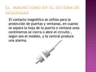 El contacto magnético se utiliza para la
protección de puertas y ventanas, en cuanto
se separa la hoja de la puerta o ventana unos
centímetros se cierra o abre el circuito ,
según sea el modelo, y la central produce
una alarma.
 