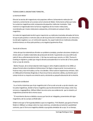 Santiago Rodríguez Hdez. 3
TEORIAS SOBRE EL MAGNETISMO TERRESTRE…
La teoría de Weber
Otra de las teorías del magnetismo más populares refiere al alineamiento molecular del
material y comúnmente se la conoce como la teoría de Weber. Dicha teoría señala que todas
las sustancias magnéticasestán compuestas de pequeñas moléculas imantadas. Todo
material no magnetizado tiene lasfuerzas magnéticas de losimanes moleculares,
neutralizados por imanes moleculares subyacentes, eliminando así cualquier efecto
magnético.
Un material magnetizado tendrá la gran mayoría de sus moléculas imantadas alineadas de forma
tal que el polo positivo o norte de cada uno de los puntos de la molécula están en una dirección y
los del polo negativo o sur, en la dirección opuesta. Así, aquel material con moléculas alineadas
tendráentonces un eficaz polo positivo y uno negativoigualmente eficaz.
Teoría de la Dinamo
Antes de que los matemáticos afronten un problema complejo, prueban soluciones simples (un
chiste sobre un modelo matemático de producción de leche: Suponiendo una vaca esférica de
radio R, llena uniformemente de leche...). No hay esa suerte aquí: pronto, en 1931, Thomas G.
Cowling en Inglaterra, probó que ninguna dinamo autosostenida enel centro de la Tierra puede
tener un eje de simetría.
Walter Elsasser, de la Universidad de Utah (luegoen Johns Hopkins) abordó en los 1940s un
ataque frontal sobre el problema tridimensional. No llegó a ninguna parte: lasecuaciones se
hicieron más y más intrincadas y se fue a los detalles. Otros tuvieron experiencias similares. Solo
en 1964 publicó Stanislaw Braginsky en Rusia las primeras soluciones válidas, asumiendo que el
campo tenía en su mayoría una simetría axial y calculando su pequeña desviación de la simetría.
Proposición de Blackett
Es un hecho misterioso que el eje magnético de la Tierra esté cerca de su eje de rotación, que
los polos magnéticos, donde la fuerza magnética apunta directamente hacia abajo, están muy
cercanos a losgeográficos. William Gilbert vioesto como una evidencia de que la rotación yel
magnetismo provenían de la misma causa:
"El movimiento diurno es debido a causas que han de ser indagadas, provenientes del vigor
magnétick y de los cuerpos confederados."
Gilbert creía que la Tierra giraba debido a que era magnética. P.M. Blackett, que ganó el Premio
Nobel en 1948 por su trabajo sobre los rayos cósmicos, consideraba seriamente la posibilidad
contraria, que la Tierra era magnética debido a que giraba alrededor de sueje. En un tiempo,
 