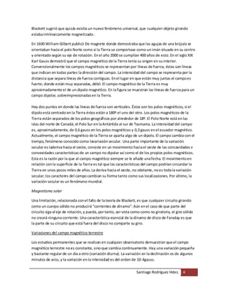 Santiago Rodríguez Hdez. 4
Blackett sugirió que quizás existía un nuevo fenómeno universal, que cualquier objeto girando
estabaintrínsecamente magnetizado.
En 1600 William Gilbert publicó De magnete donde demostraba que las agujas de una brújula se
orientaban hacia el polo Norte como si la Tierra se comportase como unimán situado en su centro
y orientado según su eje de rotación. Enel año 2000 se cumplían 400 años de esto. En el siglo XIX
Karl Gauss demostró que el campo magnético de la Tierra tenía su origen en suinterior.
Convencionalmente los campos magnéticos se representan por líneas de fuerza, éstas son líneas
que indican en todas partes la dirección del campo. La intensidad del campo se representa por la
distancia que separa líneas de fuerza contiguas. Enel lugar en que están muy juntas el campoes
fuerte; donde están muy separadas, débil. El campo magnético de la Tierra es muy
aproximadamente el de un dipolo magnético. En lafigura se muestran las líneas de fuerza para un
campo dipolar, sobreimpresionadasen la Tierra.
Hay dos puntos en donde las líneas de fuerza son verticales. Éstos son los polos magnéticos, si el
dipoloestá centrado en la Tierra éstos están a 180º el uno del otro. Los polos magnéticos de la
Tierra están separados de los polos geográficos por alrededor de 18º. El Polo Norte está enlas
islas del norte de Canadá; el Polo Sur en laAntártida al sur de Tasmania. La intensidad del campo
es, aproximadamente, de 0,6 gauss en los polos magnéticos y 0,3 gauss enel ecuador magnético.
Actualmente, el campo magnético de la Tierra se aparta algo de un dipolo. El campo cambia con el
tiempo, fenómeno conocido como lavariación secular. Una parte importante de la variación
secular es laderiva hacia el oeste, consiste en un movimiento haciael oeste de las concavidades v
convexidades características de un campo no dipolar así como el de los propios polos magnéticos.
Esta es la razón por la que al campo magnético siempre se le añade unafecha. El movimientoen
relación conla superficie de la Tierra es tal que las características del campo podrían circundar la
Tierra en unos pocos miles de años. La deriva hacia el oeste, no obstante, noes todala variación
secular; los caracteres del campo cambian su forma tanto como sus localizaciones. Por último, la
variación secular es un fenómeno mundial.
Magnetismo solar
Una limitación, relacionada conel fallo de la teoría de Blackett,es que cualquier circuito girando
como un cuerpo sólido no producirá "corrientes de dinamo". Aún enel caso de que parte del
circuito siga al eje de rotación, y pueda, por tanto, ser vista como como no giratoria, el giro sólido
no creará ninguna corriente. Una característica esencial de la dinamo de disco de Faraday es que
la parte de su circuito que está fuera del disco no comparte su giro.
Variaciones del campo magnético terrestre
Los estudios permanentes que se realizan en cualquier observatorio demuestran que el campo
magnético terrestre noes constante, sino que cambia continuamente. Hay una variación pequeña
y bastante regular de un día a otro (variación diurna). La variación en la declinación es de algunos
minutos de arco, y la variación enla intensidad es del orden de 10-4gauss.
 