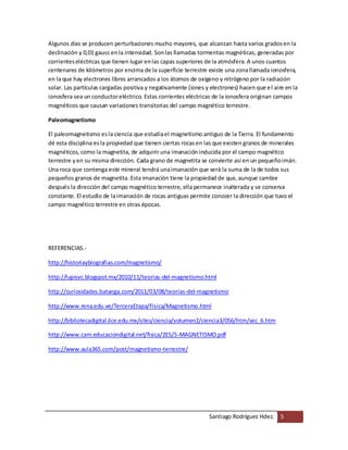 Santiago Rodríguez Hdez. 5
Algunos días se producen perturbaciones mucho mayores, que alcanzan hasta varios gradosen la
declinación y 0,01 gauss enla intensidad. Sonlas llamadas tormentas magnéticas, generadas por
corrienteseléctricas que tienen lugar enlas capas superiores de la atmósfera.A unos cuantos
centenares de kilómetros por encima de la superficie terrestre existe una zonallamada ionosfera,
en la que hay electrones libres arrancados a los átomos de oxígeno y nitrógeno por la radiación
solar. Las partículas cargadas positiva y negativamente (iones y electrones) hacen que el aire en la
ionosfera sea un conductoreléctrico. Estas corrientes eléctricas de la ionosfera originan campos
magnéticos que causan variaciones transitorias del campo magnético terrestre.
Paleomagnetismo
El paleomagnetismo esla ciencia que estudiael magnetismo antiguo de la Tierra. El fundamento
dé esta disciplina esla propiedad que tienen ciertas rocasen las que existen granos de minerales
magnéticos, como la magnetita, de adquirir una imanación inducida por el campo magnético
terrestre yen su misma dirección. Cada grano de magnetita se convierte así en un pequeñoimán.
Una roca que contenga este mineral tendrá unaimanación que será la suma de la de todos sus
pequeños granos de magnetita. Esta imanación tiene la propiedad de que, aunque cambie
después la dirección del campo magnético terrestre, ella permanece inalterada y se conserva
constante. El estudio de laimanación de rocas antiguas permite conocer la dirección que tuvo el
campo magnético terrestre en otras épocas.
REFERENCIAS.-
http://historiaybiografias.com/magnetismo/
http://lupisvc.blogspot.mx/2010/11/teorias-del-magnetismo.html
http://curiosidades.batanga.com/2011/03/08/teorias-del-magnetismo
http://www.rena.edu.ve/TerceraEtapa/Fisica/Magnetismo.html
http://bibliotecadigital.ilce.edu.mx/sites/ciencia/volumen2/ciencia3/056/htm/sec_6.htm
http://www.cam.educaciondigital.net/fisica/2ES/5-MAGNETISMO.pdf
http://www.aula365.com/post/magnetismo-terrestre/
 