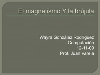 El magnetismo Y la brújula Wayra González Rodríguez Computación 12-11-09 Prof. Juan Varela 