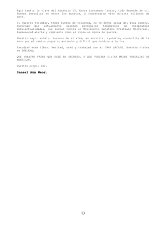 Aquí tenéis la clave del misterio 13. Ahora bienamado lector, todo depende de ti.
Puedes resucitar de entre los muertos, y conservarte vivo durante millones de
años.

Si quieres triunfar, tened fuerza de voluntad, no te dejes sacar del real camino.
Recordad   que   actualmente   existen   personajes   tenebrosos de   chispeantes
intelectualidades, que luchan contra el Movimiento Gnóstico Cristiano Universal.
Permaneced alerta y vigilante como el vigía en época de guerra.

Nuestro mayor anhelo, hermano de mi alma, es servirte, ayudarte, conducirte de la
mano por el camino angosto, estrecho y difícil que conduce a la luz.

Estudiad este libro. Meditad, orad y trabajad con el GRAN ARCANO. Nuestra divisa
es THELEMA.

QUE VUESTRO PADRE QUE ESTÁ EN SECRETO, Y QUE VUESTRA DIVINA MADRE KUNDALINI OS
BENDIGAN.

Vuestro propio ser.

Samael Aun Weor.




                                       13
 