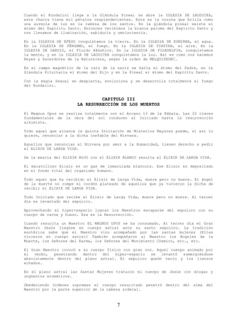 Cuando el Kundalini llega a la Glándula Pineal se abre la IGLESIA DE LAODICEA,
este chacra tiene mil pétalos resplandecientes. Esta es la corona que brilla como
una aureola de luz en la cabeza de los santos. En la glándula pineal existe el
átomo del Espíritu Santo. Entonces recibimos la blanca paloma del Espíritu Santo y
nos llenamos de iluminación, sabiduría y omnisciencia.

En la IGLESIA DE EFESO conquistamos la tierra. En la IGLESIA DE ESMIRNA, el agua.
En la IGLESIA DE PÉRGAMO, el fuego. En la IGLESIA DE TIATIRA, el aire. En la
IGLESIA DE SARDIS, el Fluido Akáshico. En la IGLESIA DE FILADELFIA, conquistamos
la mente, y en la IGLESIA DE LAODICEA conquistamos la Luz. Así es como nos hacemos
Reyes y Sacerdotes de la Naturaleza, según la orden de MELQUISEDEC.

En el campo magnético de la raíz de la nariz se halla el átomo del Padre, en la
Glándula Pituitaria el átomo del Hijo y en la Pineal el átomo del Espíritu Santo.

Con la magia Sexual se despierta, evoluciona y se desarrolla totalmente el fuego
del Kundalini.


                                CAPITULO III
                       LA RESURRECCIÓN DE LOS MUERTOS
El Magnus Opus se realiza totalmente con el Arcano 13 de la Kábala. Las 22 claves
fundamentales de la obra del sol conducen al Iniciado hasta la resurrección
alkimista.

Todo aquel que alcance la quinta Iniciación de Misterios Mayores puede, si así lo
quiere, renunciar a la dicha inefable del Nirvana.

Aquellos que renuncian al Nirvana por amor a la Humanidad, tienen derecho a pedir
el ELIXIR DE LARGA VIDA.

De la mezcla del ELIXIR ROJO con el ELIXIR BLANCO resulta el ELIXIR DE LARGA VIDA.

El maravilloso Elixir es un gas de inmaculada blancura. Ese Elixir es depositado
en el fondo vital del organismo humano.

Todo aquel que ha recibido el Elixir de Larga Vida, muere pero no muere. El ángel
de la muerte no rompe el cordón plateado de aquellos que ya tuvieron la dicha de
recibir el ELIXIR DE LARGA VIDA.

Todo Iniciado que recibe el Elixir de Larga Vida, muere pero no muere. Al tercer
día es levantado del sepulcro.

Aprovechando el hiper-espacio logran los Maestros escaparse del sepulcro con su
cuerpo de carne y hueso. Esa es la Resurrección.

Cuando resucita un Maestro EL MAGNUS OPUS se ha consumado. Al tercer día el Gran
Maestro Jesús llegóse en cuerpo astral ante su santo sepulcro. La tradición
esotérica sabe que el Maestro vino acompañado por las santas mujeres (Ellas
vinieron en cuerpo astral) También acompañaron al Maestro los Ángeles de la
Muerte, los Señores del Karma, los Señores del Movimiento Cósmico, etc., etc.

El Gran Maestro invocó a su cuerpo físico con gran voz. Aquel cuerpo animado por
el   verbo,  penetrando  dentro  del   hiper-espacio  se  levantó  sumergiéndose
absolutamente dentro del plano astral. El sepulcro quedó vacío y los lienzos
echados.

En el plano astral las Santas Mujeres trataron el cuerpo de Jesús con drogas y
ungüentos aromáticos.

Obedeciendo órdenes supremas el cuerpo resucitado penetró dentro del alma del
Maestro por la parte superior de la cabeza sideral.



                                        7
 