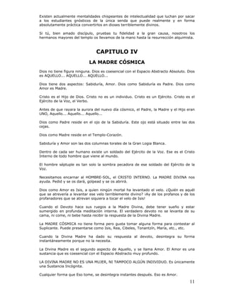 11
Existen actualmente mentalidades chispeantes de intelectualidad que luchan por sacar
a los estudiantes gnósticos de la única senda que puede realmente y en forma
absolutamente práctica convertirlos en dioses terriblemente divinos.
Si tú, bien amado discípulo, pruebas tu fidelidad a la gran causa, nosotros los
hermanos mayores del templo os llevamos de la mano hasta la resurrección alquimista.
CAPITULO IV
LA MADRE CÓSMICA
Dios no tiene figura ninguna. Dios es coesencial con el Espacio Abstracto Absoluto. Dios
es AQUELLO... AQUELLO... AQUELLO...
Dios tiene dos aspectos: Sabiduría, Amor. Dios como Sabiduría es Padre. Dios como
Amor es Madre.
Cristo es el Hijo de Dios. Cristo no es un individuo. Cristo es un Ejército. Cristo es el
Ejército de la Voz, el Verbo.
Antes de que rayara la aurora del nuevo día cósmico, el Padre, la Madre y el Hijo eran
UNO, Aquello... Aquello... Aquello...
Dios como Padre reside en el ojo de la Sabiduría. Este ojo está situado entre las dos
cejas.
Dios como Madre reside en el Templo-Corazón.
Sabiduría y Amor son las dos columnas torales de la Gran Logia Blanca.
Dentro de cada ser humano existe un soldado del Ejército de la Voz. Ese es el Cristo
Interno de todo hombre que viene al mundo.
El hombre séptuple es tan solo la sombra pecadora de ese soldado del Ejército de la
Voz.
Necesitamos encarnar al HOMBRE-SOL, el CRISTO INTERNO. La MADRE DIVINA nos
ayuda. Pedid y se os dará, golpead y se os abrirá.
Dios como Amor es Isis, a quien ningún mortal ha levantado el velo. ¿Quién es aquél
que se atrevería a levantar ese velo terriblemente divino? ¡Ay de los profanos y de los
profanadores que se atrevan siquiera a tocar el velo de Isis!
Cuando el Devoto hace sus ruegos a la Madre Divina, debe tener sueño y estar
sumergido en profunda meditación interna. El verdadero devoto no se levanta de su
cama, ni come, ni bebe hasta recibir la respuesta de la Divina Madre.
La MADRE CÓSMICA no tiene forma pero gusta tomar alguna forma para contestar al
Suplicante. Puede presentarse como Isis, Rea, Cibeles, Tonantzín, María, etc., etc.
Cuando la Divina Madre ha dado su respuesta al devoto, desintegra su forma
instantáneamente porque no la necesita.
La Divina Madre es el segundo aspecto de Aquello, y se llama Amor. El Amor es una
sustancia que es coesencial con el Espacio Abstracto muy profundo.
LA DIVINA MADRE NO ES UNA MUJER, NI TAMPOCO ALGÚN INDIVIDUO. Es únicamente
una Sustancia Incógnita.
Cualquier forma que Eso tome, se desintegra instantes después. Eso es Amor.
 