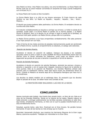 12
Dios Madre es Amor. Dios Madre nos adora, nos ama terriblemente. La Diosa Madre del
Mundo sube por el canal medular convertida en serpiente de fuego cuando trabajamos
con el Arcano A.Z.F.
La Diosa Madre del mundo es Devi Kundalini.
La Divina Madre lleva a su niño en sus brazos amorosos. El Cristo Interno de cada
hombre es ese Niño. La Madre es Aquello... Aquello... Aquello... Isis... Amor...
Misterio...
El devoto que quiera poderes debe pedírselos a la Divina Madre. El verdadero devoto se
humilla ante Dios Madre.
Si el devoto verdaderamente se resuelve a corregir sus errores y a hollar la senda de la
santidad, puede pedir a la Divina Madre el perdón de su Karma pasado, y la Madre
Divina lo perdona. Pero si el devoto no se corrige ni sigue la senda de la santidad, es
entonces inútil pedir perdón a la Madre Divina, porque ella no lo perdona.
La Madre Divina perdona a sus hijos arrepentidos verdaderamente. Ella sabe perdonar
a sus hijos porque son sus hijos.
Todo el Karma de las malas acciones de pasadas reencarnaciones puede ser perdonado
por la Madre Divina. Cuando el arrepentimiento es absoluto, el castigo sale sobrando.
Posición de Hombre Muerto.
Acuéstese el devoto en posición de cadáver. Coloque los brazos a los costados
apoyados sobre la cama o sobre el suelo (DONDE SE HALLE ACOSTADO) Estire bien las
piernas como la tienen estiradas los cadáveres, junte luego los talones entre sí
separando las puntas de los pies a derecha e izquierda en forma de abanico.
Posición de Estrella Flamígera.
Acuéstese el devoto en posición de estrella flamígera, abriendo las piernas y brazos a
derecha e izquierda y con el cuerpo bien relajado; tenemos la figura de la estrella de
cinco puntas. Esta es la posición de Maestros. Los Grandes Maestros utilizan esta
posición para la meditación interna. Ante esta figura huyen los tenebrosos llenos de
terror. Cuando el Maestro se levanta deja allí su semejanza flamígera que hace huir a
los tenebrosos.
Los devotos no deben meditar con el estómago lleno. Es necesario que los devotos
dejen el pecado de la Gula. Se deben hacer tres comidas al día.
LA MEDITACIÓN DEBE REALIZARSE A LAS DIEZ DE LA NOCHE.
CONCLUSIÓN
Hemos concluido este trabajo. Aquí tenéis bien amado lector, un libro de oro. Este es el
Libro de los Grandes Misterios. Jamás en la historia de los siglos, Maestro alguno se
había atrevido a entregar públicamente los terribles secretos contenidos en este libro.
Aquí tenéis, amadísimos hermanos, un libro con el cual tú puedes transformarte en un
Dios terriblemente Divino.
Estudiad, querido lector, este libro. Practicad con el Gran Arcano. No perdáis tiempo
teorizando. El opio de las teorías es más amargo que la muerte.
Recordad, bienamado discípulo, que nosotros los Hermanos Mayores de la Gran Logia
Blanca, queremos ayudarte. Trabajad con intensidad en la Gran Obra.
 